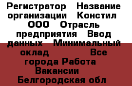 Регистратор › Название организации ­ Констил, ООО › Отрасль предприятия ­ Ввод данных › Минимальный оклад ­ 22 000 - Все города Работа » Вакансии   . Белгородская обл.